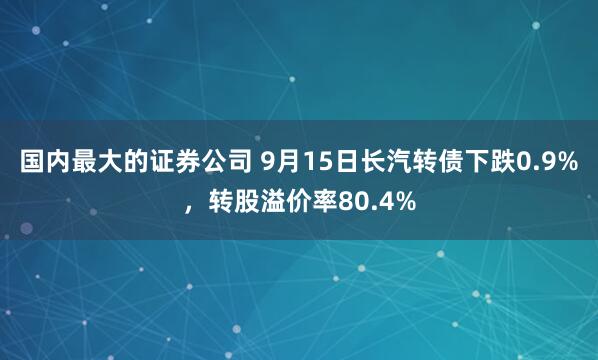 国内最大的证券公司 9月15日长汽转债下跌0.9%，转股溢价率80.4%