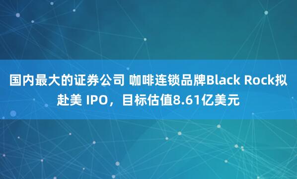 国内最大的证券公司 咖啡连锁品牌Black Rock拟赴美 IPO，目标估值8.61亿美元