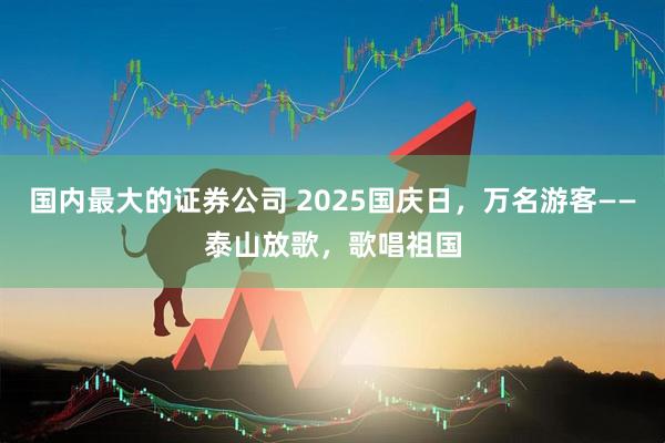 国内最大的证券公司 2025国庆日，万名游客——泰山放歌，歌唱祖国
