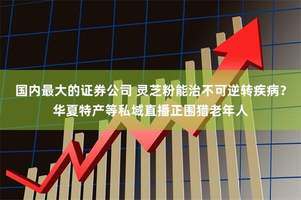 国内最大的证券公司 灵芝粉能治不可逆转疾病？华夏特产等私域直播正围猎老年人