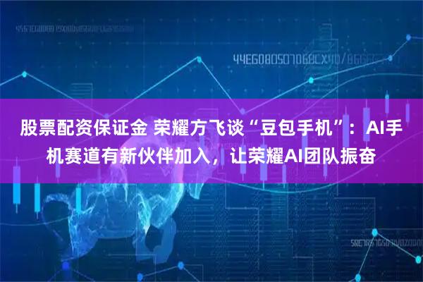 股票配资保证金 荣耀方飞谈“豆包手机”：AI手机赛道有新伙伴加入，让荣耀AI团队振奋