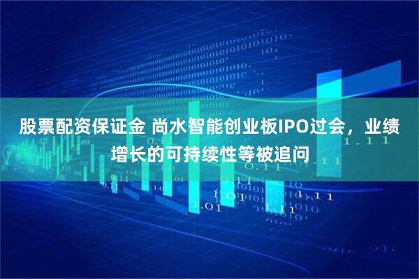 股票配资保证金 尚水智能创业板IPO过会，业绩增长的可持续性等被追问