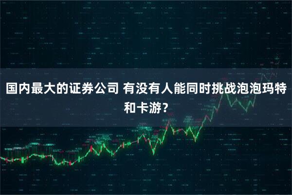 国内最大的证券公司 有没有人能同时挑战泡泡玛特和卡游？