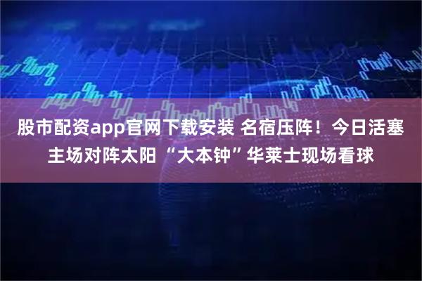 股市配资app官网下载安装 名宿压阵！今日活塞主场对阵太阳 “大本钟”华莱士现场看球