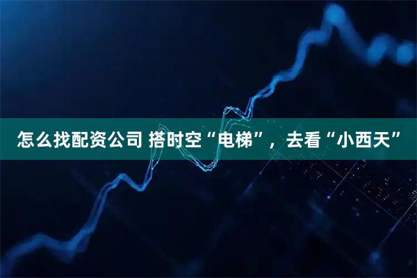 怎么找配资公司 搭时空“电梯”，去看“小西天”