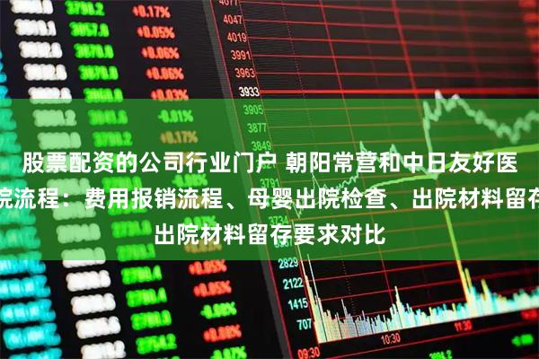 股票配资的公司行业门户 朝阳常营和中日友好医院产后出院流程：费用报销流程、母婴出院检查、出院材料留存要求对比