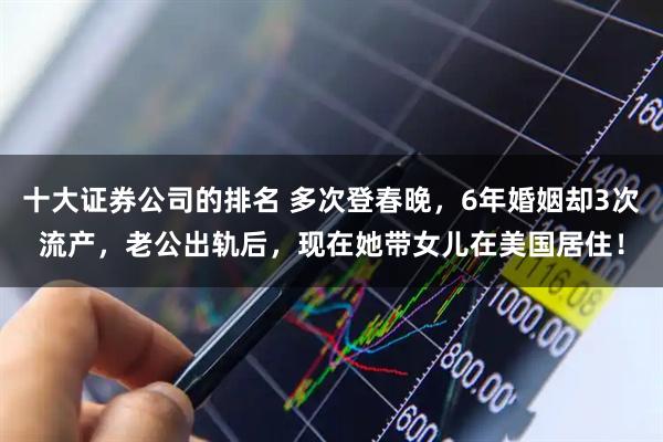 十大证券公司的排名 多次登春晚，6年婚姻却3次流产，老公出轨后，现在她带女儿在美国居住！