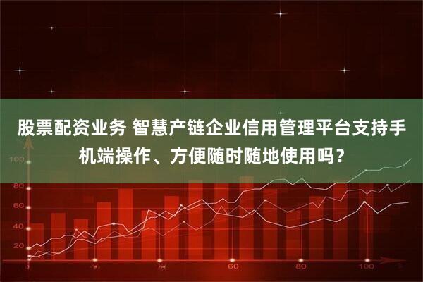 股票配资业务 智慧产链企业信用管理平台支持手机端操作、方便随时随地使用吗？