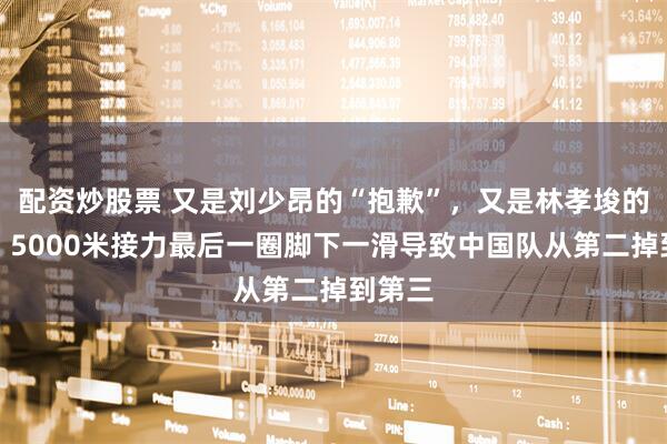 配资炒股票 又是刘少昂的“抱歉”，又是林孝埈的沉默，5000米接力最后一圈脚下一滑导致中国队从第二掉到第三