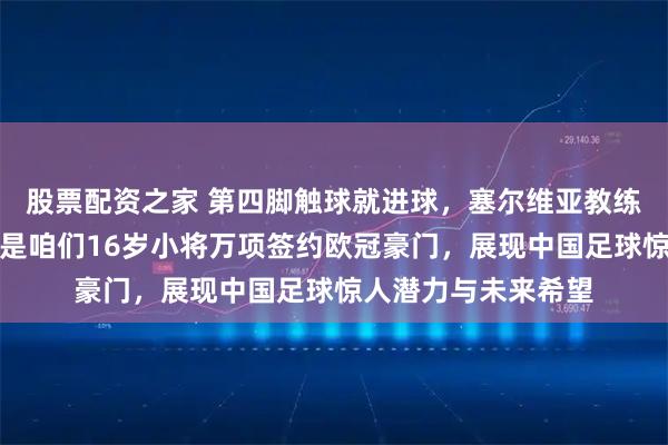 股票配资之家 第四脚触球就进球，塞尔维亚教练站起鼓掌认可，这是咱们16岁小将万项签约欧冠豪门，展现中国足球惊人潜力与未来希望