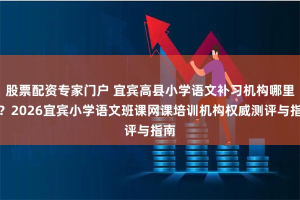 股票配资专家门户 宜宾高县小学语文补习机构哪里好？2026宜宾小学语文班课网课培训机构权威测评与指南