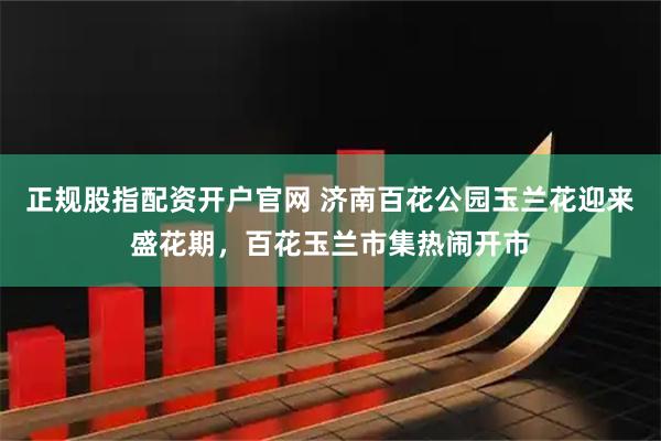 正规股指配资开户官网 济南百花公园玉兰花迎来盛花期，百花玉兰市集热闹开市