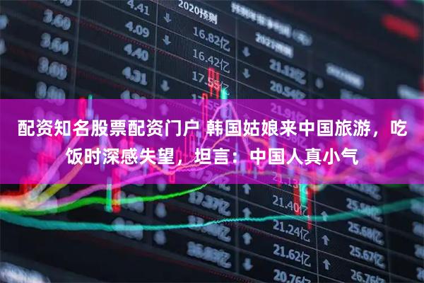 配资知名股票配资门户 韩国姑娘来中国旅游，吃饭时深感失望，坦言：中国人真小气