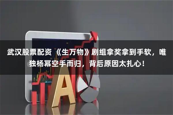 武汉股票配资 《生万物》剧组拿奖拿到手软，唯独杨幂空手而归，背后原因太扎心！