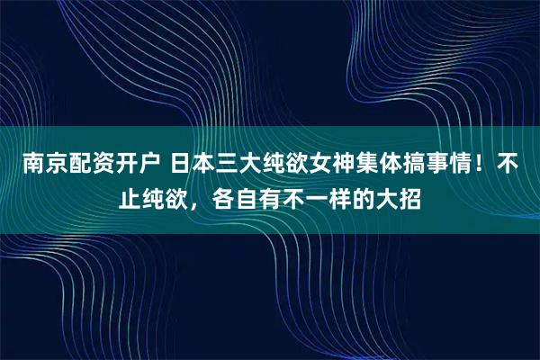 南京配资开户 日本三大纯欲女神集体搞事情！不止纯欲，各自有不一样的大招