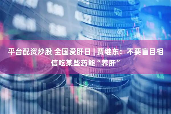 平台配资炒股 全国爱肝日 | 贾继东：不要盲目相信吃某些药能“养肝”