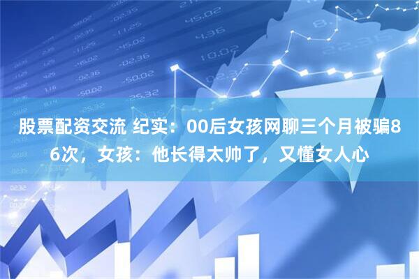 股票配资交流 纪实：00后女孩网聊三个月被骗86次，女孩：他长得太帅了，又懂女人心