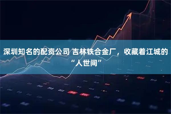 深圳知名的配资公司 吉林铁合金厂，收藏着江城的“人世间”