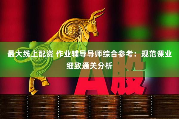 最大线上配资 作业辅导导师综合参考：规范课业细致通关分析