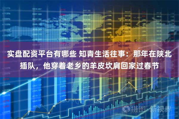 实盘配资平台有哪些 知青生活往事：那年在陕北插队，他穿着老乡的羊皮坎肩回家过春节