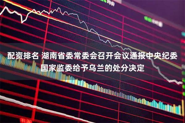 配资排名 湖南省委常委会召开会议通报中央纪委国家监委给予乌兰的处分决定