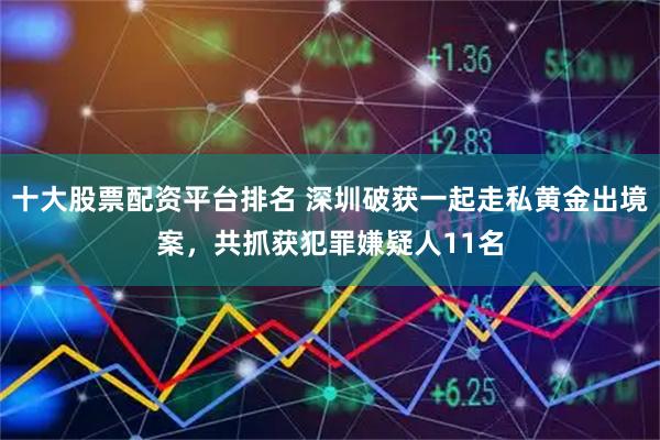 十大股票配资平台排名 深圳破获一起走私黄金出境案，共抓获犯罪嫌疑人11名