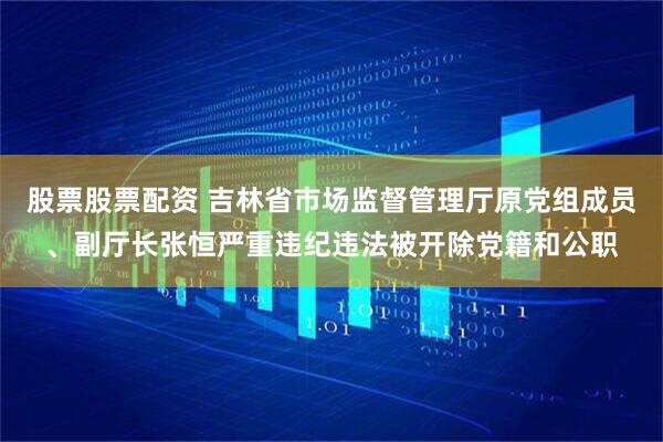 股票股票配资 吉林省市场监督管理厅原党组成员、副厅长张恒严重违纪违法被开除党籍和公职