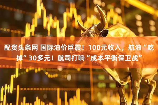 配资头条网 国际油价巨震！100元收入，航油“吃掉”30多元！航司打响“成本平衡保卫战”