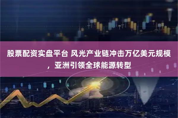股票配资实盘平台 风光产业链冲击万亿美元规模，亚洲引领全球能源转型