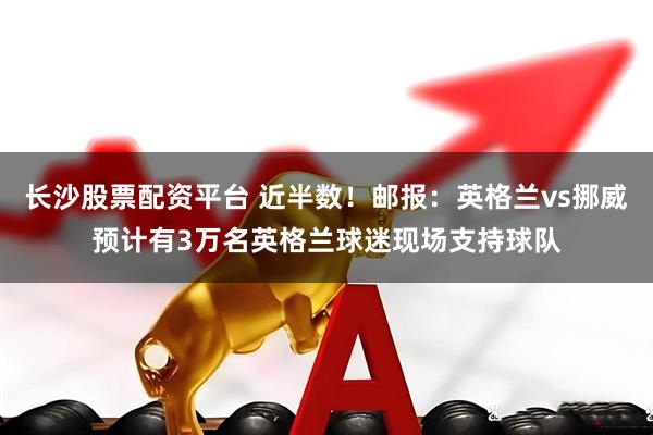长沙股票配资平台 近半数！邮报：英格兰vs挪威预计有3万名英格兰球迷现场支持球队