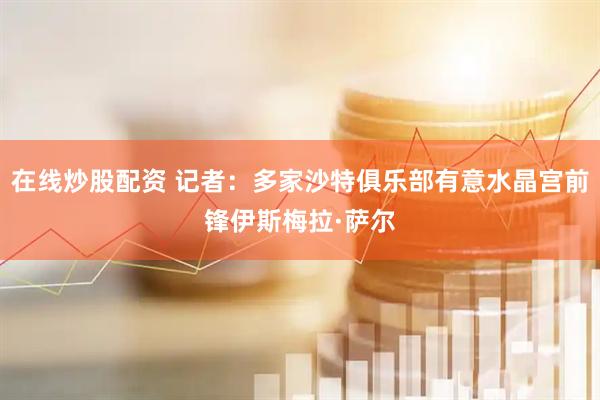 在线炒股配资 记者：多家沙特俱乐部有意水晶宫前锋伊斯梅拉·萨尔