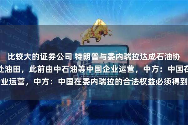 比较大的证券公司 特朗普与委内瑞拉达成石油协议，美方公司将接管多处油田，此前由中石油等中国企业运营，中方：中国在委内瑞拉的合法权益必须得到保障