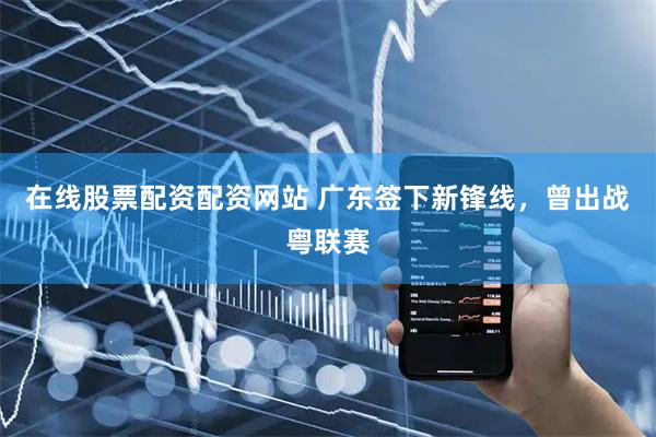 在线股票配资配资网站 广东签下新锋线，曾出战粤联赛