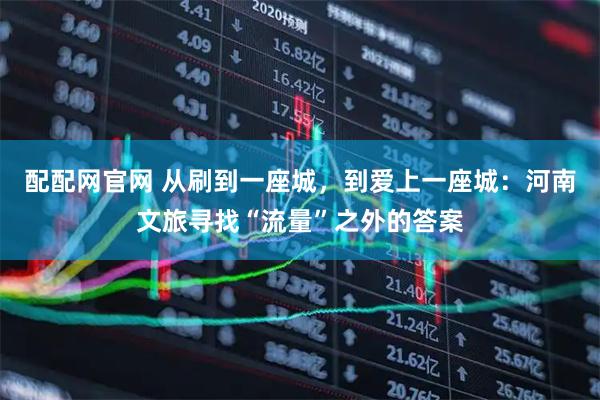配配网官网 从刷到一座城，到爱上一座城：河南文旅寻找“流量”之外的答案