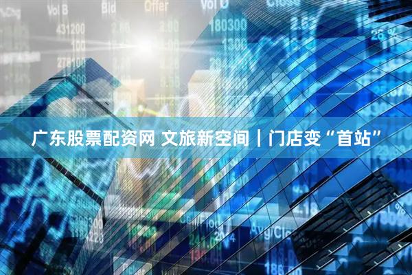 广东股票配资网 文旅新空间｜门店变“首站”